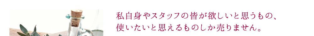 私自身やスタッフの皆が欲しいと思うもの、使いたいと思えるものしか売りません。