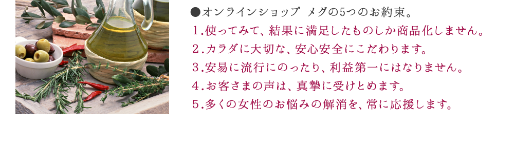 ●オンラインショップ メグの5つのお約束。１.使ってみて、結果に満足したものしか商品化しません。２.カラダに大切な、安心安全にこだわります。３.安易に流行にのったり、利益第一にはなりません。４.お客さまの声は、真摯に受けとめます。５.多くの女性のお悩みの解消を、常に応援します。