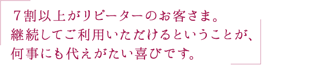 ７割以上がリピーターのお客さま。継続してご利用いただけるということが、何事にも代えがたい喜びです。