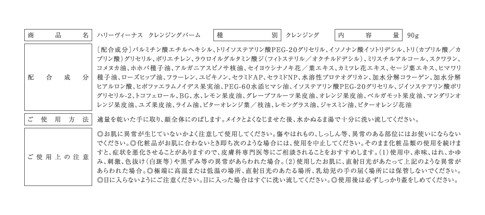 商品名：ハリーヴィーナス クレンジングバーム 種別：クレンジング 内容量：90g ［配合成分］パルミチン酸エチルヘキシル、トリイソステアリン酸ＰＥＧ-２０グリセリル、イソノナン酸イソトリデシル、トリ（カプリル酸／カプリン酸）グリセリル、ポリエチレン、ラウロイルグルタミン酸ジ（フィトステリル／オクチルドデシル）、ミリスチルアルコール、スクワラン、コメヌカ油、ホホバ種子油、アルガニアスピノサ核油、セイヨウシナノキ花／葉エキス、カミツレ花エキス、セージ葉エキス、ヒマワリ種子油、ローズヒップ油、フラーレン、ユビキノン、セラミドＡＰ、セラミドＮＰ、水溶性プロテオグリカン、加水分解コラーゲン、加水分解ヒアルロン酸、ヒポファエラムノイデス果実油、ＰＥＧ-６０水添ヒマシ油、イソステアリン酸ＰＥＧ-２０グリセリル、ジイソステアリン酸ポリグリセリル-２、トコフェロール、ＢＧ、水、レモン果皮油、グレープフルーツ果皮油、オレンジ果皮油、ベルガモット果皮油、マンダリンオレンジ果皮油、ユズ果皮油、ライム油、ビターオレンジ葉／枝油、レモングラス油、ジャスミン油、ビターオレンジ花油 ［ご使用方法］適量を乾いた手に取り、顔全体にのばします。メイクとよくなじませた後、水かぬるま湯で十分に洗い流してください。 ［ご使用上の注意］◎お肌に異常が生じていないかよく注意して使用してください。傷やはれもの、しっしん等、異常のある部位にはお使いにならないでください。◎化粧品がお肌に合わないとき即ち次のような場合には、使用を中止してください。そのまま化粧品類の使用を続けますと、症状を悪化させることがありますので、皮膚科専門医等にご相談されることをおすすめします。（1）使用中、赤味、はれ、かゆみ、刺激、色抜け（白斑等）や黒ずみ等の異常があらわれた場合。（2）使用したお肌に、直射日光があたって上記のような異常があらわれた場合。◎極端に高温または低温の場所、直射日光のあたる場所、乳幼児の手の届く場所には保管しないでください。◎目に入らないようにご注意ください。目に入った場合はすぐに洗い流してください。◎使用後は必ずしっかり蓋をしめてください。