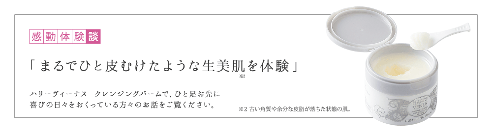 感動体験談 「まるでひと皮むけたような生美肌を体験」 ハリーヴィーナス クレンジングバームで、ひと足お先に美肌を実感した方々のお話をご覧ください。