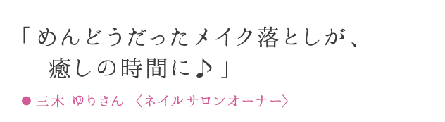 「めんどうだったメイク落としが、癒しの時間に♪」 ● 三木 ゆりさん 〈ネイルサロンオーナー〉