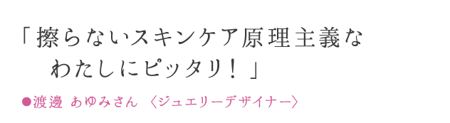 「擦らないスキンケア原理主義なわたしにピッタリ！」 ●渡邊 あゆみさん 〈ジュエリーデザイナー〉