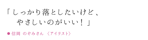 「しっかり落としたいけど、肌が弱いのが悩みでした!」● 信岡 のぞみさん 〈アイリスト〉
