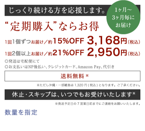 じっくり続ける方を応援します。 “定期購入”ならお得 1回1個ずつお届け／15%OFF 2,880円（税別）　1回2個以上お届け／21%OFF 2,682円（税別）