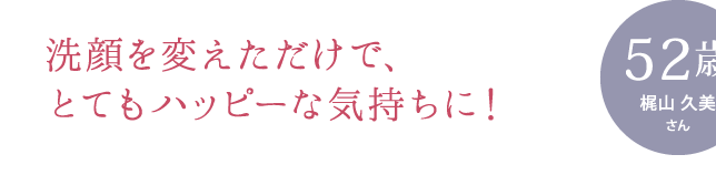 洗顔を変えただけで、とてもハッピーな気持ちに！ ［お悩み］ くすみ、かさつき、化粧のりの悪さ、ハリ不足