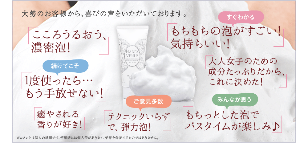 大勢のお客様から、喜びの声をいただいております。 まるで 生まれたての肌の さわりごこちに! もちもちの泡がすごい! 気持ちいい! 1度使ったら… もう手放せない! エイジングケア成分 たっぷりだから、 これに決めた! 洗顔後にお肌が つっぱりません! 洗顔後は化粧水が ぐんぐん浸透する! 毛穴がスッキリ! を、実感できた!