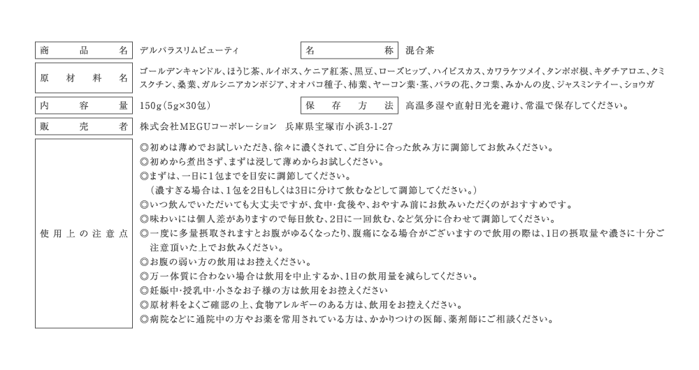 商品名:デルバラスリムビューティ
名称:混合茶
原材料名:ゴールデンキャンドル、ほうじ茶、ルイボス、ケニア紅茶、黒豆、ローズヒップ、ハイビスカス、カワラケツメイ、タンポポ根、キダチアロエ、クミスクチン、桑葉、ガルシニアカンボジア、オオバコ種子、柿葉、ヤーコン葉・茎、バラの花、クコ葉、みかんの皮、ジャスミンテイー、ショウガ
内容量:150g（5ｇ×30包）
保存方法:高温多湿や直射日光を避け、常温で保存してください。
販売者:株式会社MEGUコーポレーション兵庫県宝塚市小浜3-1-27
使用上の注意点:◎ 初めは薄めでお試しいただき、徐々に濃くされて、ご自分に合った飲み方に調節してお飲みください。◎初めから煮出さず、まずは浸して薄めからお試しください。◎ 個人差がありますので、一日に１包までを目安にご調節ください。（強すぎる場合は、１包を２日もしくは3日に分けて頂く等して調節ください。）◎スッキリを実感したい方は、食後２時間後くらいの就寝前にお飲みください。◎個人差はありますが、飲まれてから8時間から12時間くらいに実感される方が多いようです。◎個人差がありますので毎日飲む、２日に一回飲む、など体質に合わせて調節ください。◎朝のスッキリにお悩みでない方やお腹の弱い方、ダイエット目的のみでの飲用はお控えください。◎一度に多量摂取されますとお腹がゆるくなったり、腹痛になる場合がございますので飲用の際は、1日の摂取量や濃さに十分ご注意頂いた上でお飲みください。◎万一体質に合わない場合は飲用を中止するか、1日の飲用量を減らしてください。◎妊娠中・授乳中・小さなお子様の方は飲用をお控えください。◎原材料をよくご確認の上、食物アレルギーのある方は、飲用をお控えください。◎病院などに通院中の方やお薬を常用されている方は、かかりつけの医師、薬剤師にご相談ください。