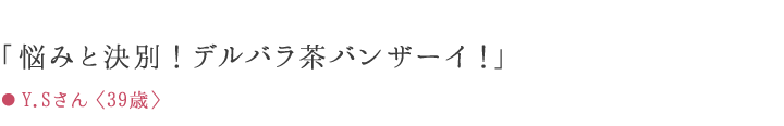「悩みと決別!デルバラ茶バンザーイ!」 ● Y.Sさん〈39歳〉