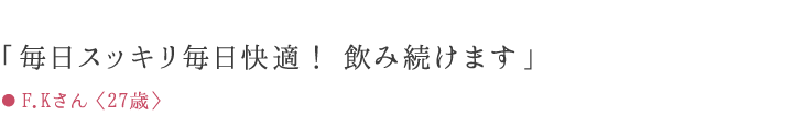 「毎日スッキリ毎日快適! 飲み続けます」 ● F.Kさん〈27歳〉