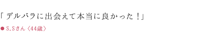 「デルバラに出会えて本当に良かった!」 ● S.Sさん〈44歳〉