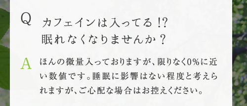 Q カフェインは入ってる !?眠れなくなりませんか ? A ほんの微量入っておりますが、限りなく0%に近い数値です。睡眠に影響はない程度と考えら
れますが、ご心配な場合はお控えください。