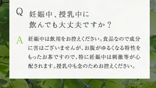 Q 妊娠中、授乳中に飲んでも大丈夫ですか ? A 妊娠中は飲用をお控えください。食品なので成分に害はございませんが、お腹がゆるくなる特性をもったお茶ですので、特に妊娠中は刺激等が心配されます。授乳中も念のためお控えください。