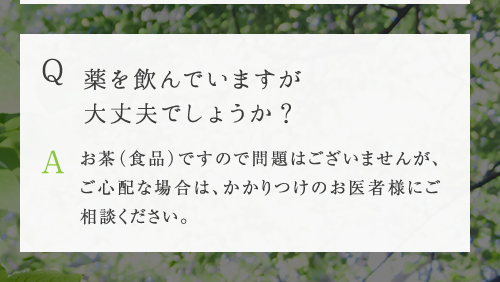 Q 薬を飲んでいますが大丈夫でしょうか ? A お茶（食品）ですので問題はございませんが、ご心配な場合は、かかりつけのお医者様にご相談ください。