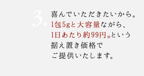 3. 実感して欲しいから。1包5gと大容量ながら、1日あたり約92円という据え置き価格でご提供いたします。