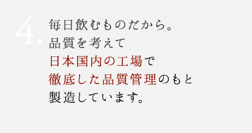 4.毎日飲むものだから。安心を考えて日本国内の工場で徹底した品質管理のもと製造しています。