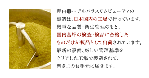 理由4…デルバラスリムビューティの製造は、日本の工場で行っています。厳重な品質・衛生管理のもと、国内基準の検査・検品に合格したものだけが製品として出荷されます。最新設備の工場で製造していますので、安心してお飲みいただけます。