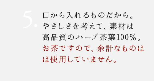 5. 口から入れるものだから。やさしさを考えて、素材は高品質のハーブ茶葉100%。添加物を一切使用していません。