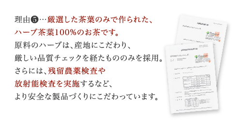 理由5…添加物を一切使用してない、厳選したハーブ茶葉100%のお茶です。原料のハーブは、産地にこだわり、厳しい品質チェックを経たもののみを採用。さらには、残留農薬検査や放射能検査を定期的に実施するなど、より安全な製品づくりにこだわっています。