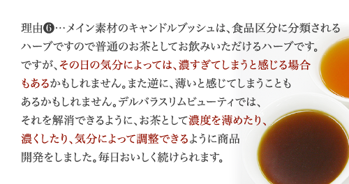 理由6…キャンドルブッシュは、実感力が大変高いすっきり系ハーブ。体質や体調によっては、強すぎてしまう場合もあるかもしれません。また逆に、大変ガンコな方や、長年薬に頼っていた方は、通常の飲み方では、すぐに実感できないこともあります。デルバラスリムビューティでは、それらの問題点を解消できるように、濃度を薄めたり、濃くしたり、体質や実感の度合いによって調整できるようにしました。