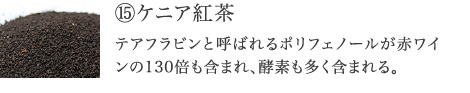 ⑮ケニア紅茶　テアフラビンと呼ばれるポリフェノールが赤ワインの130倍も含まれ、SOD様酵素も豊富。