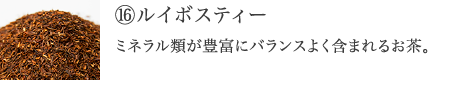 ⑯ルイボスティー　ミネラル類が豊富にバランスよく含まれ、キレイをサポートするSOD様酵素がたっぷりの美容茶。