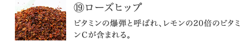 ⑲ローズヒップ ビタミンの爆弾と呼ばれ、レモンの20倍のビタミンＣを含む。