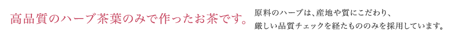 高品質のハーブ茶葉100%、無添加です。原料のハーブは、実感力と安心を求めて産地にこだわり、厳しい品質チェックを経たもののみを採用しています。