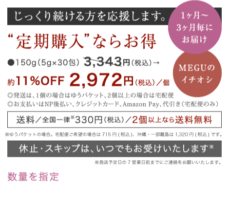 じっくり続ける方を応援します。 “定期購入”ならお得 ●150g（5g×30包） 3,095円（税別）→ 約11%OFF 2,752円（税別）／箱