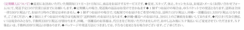 〈定期購入について〉◆最初にお決めいただいた期間毎（1ヶ月〜3ヶ月毎）に、商品をお届けするサービスです。◆変更、スキップ、休止、キャンセルは、お電話・メール（お問い合わせフォーム）にて、発送の10日前までにお願いします。◆定期購入の場合、発送後の返品はお受けできません。◆１個ずつお届けの場合は、送料が掛かります。◆沖縄・離島のお届けは、3回以上のご継続をお約束頂いております。◆代金引換は現金のみとなります。沖縄、離島のお客様は、代金引換をご利用いただけませんので、お申し込み後にＮＰ後払いにご変更させていただきます。