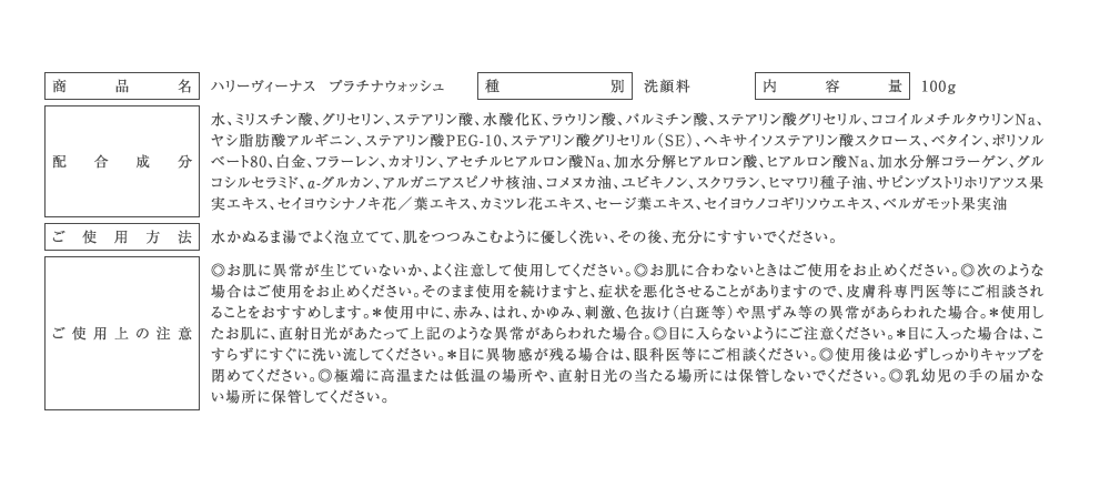 商品名：ハリーヴィーナス プラチナウォッシュ
種別：洗顔料
内容量：100g
配合成分：水、ミリスチン酸、グリセリン、ステアリン酸、水酸化K、ラウリン酸、パルミチン酸、ステアリン酸グリセリル、ココイルメチルタウリンNa、
ヤシ脂肪酸アルギニン、ステアリン酸PEG-10、ステアリン酸グリセリル（SE）、ヘキサイソステアリン酸スクロース、ベタイン、ポリソル
ベート80、白金、フラーレン、カオリン、アセチルヒアルロン酸Na、加水分解ヒアルロン酸、ヒアルロン酸Na、加水分解コラーゲン、グル
コシルセラミド、α-グルカン、アルガニアスピノサ核油、コメヌカ油、ユビキノン、スクワラン、ヒマワリ種子油、サピンヅストリホリアツス果
実エキス、セイヨウシナノキ花／葉エキス、カミツレ花エキス、セージ葉エキス、セイヨウノコギリソウエキス、ベルガモット果実油
ご使用方法：水かぬるま湯でよく泡立てて、肌をつつみこむように優しく洗い、その後、充分にすすいでください。
ご使用上の注意：◎お肌に異常が生じていないか、よく注意して使用してください。◎お肌に合わないときはご使用をお止めください。◎次のような
場合はご使用をお止めください。そのまま使用を続けますと、症状を悪化させることがありますので、皮膚科専門医等にご相談され
ることをおすすめします。＊使用中に、赤み、はれ、かゆみ、刺激、色抜け（白斑等）や黒ずみ等の異常があらわれた場合。＊使用し
たお肌に、直射日光があたって上記のような異常があらわれた場合。◎目に入らないようにご注意ください。＊目に入った場合は、こ
すらずにすぐに洗い流してください。＊目に異物感が残る場合は、眼科医等にご相談ください。◎使用後は必ずしっかりキャップを
閉めてください。◎極端に高温または低温の場所や、直射日光の当たる場所には保管しないでください。◎乳幼児の手の届かな
い場所に保管してください。