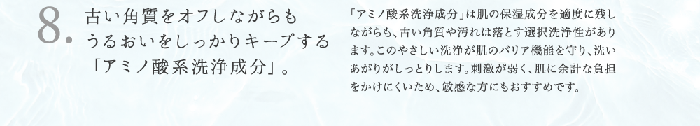 8. 古い角質をオフしながらも うるおいをしっかりキープする 「アミノ酸系洗浄成分」。 「アミノ酸系洗浄成分」は肌の保湿成分を適度に残し ながらも、古い角質や汚れは落とす選択洗浄性があり ます。このやさしい洗浄が肌のバリア機能を守り、洗い あがりがしっとりします。刺激が弱く、肌に余計な負担 をかけにくいため、敏感な方にもおすすめです。