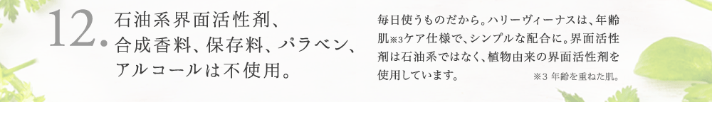 12. 安心。石油系界面活性剤、 合成香料、保存料、パラベン、 アルコールは不使用。 お肌のことを考えて、余分なものは配合していま せん。界面活性剤は石油系ではなく、植物由来 の界面活性剤を使用しています。