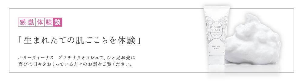 感動体験談 「生まれたての肌ごこちを体験」 ハリーヴィーナス プラチナウォッシュで、ひと足お先に美肌を実感した方々のお話をご覧ください。