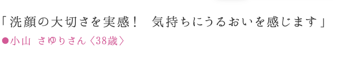 「洗顔の大切さを実感！ 透明美肌を手に入れました！」 ●小山 さゆりさん〈38歳〉愛用歴8ケ月