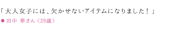 「エイジングケアには欠かせないアイテムになりました！」 ● 田中 華さん〈29歳〉愛用歴7ケ月