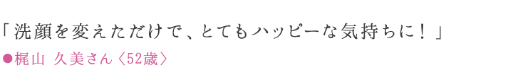 「洗顔を変えただけで、とてもハッピーな気持ちに！」 ●梶山 久美さん〈52歳〉愛用歴9ケ月