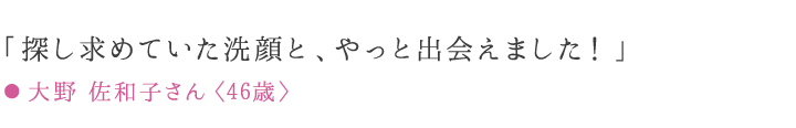 「探し求めていた洗顔と、やっと出会えました！」 ● 大野 佐和子さん〈46歳〉愛用歴7ケ月