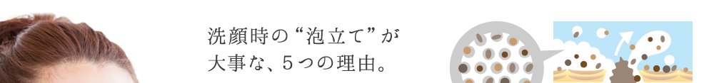 洗顔時の“泡立て”が 大事な、５つの理由。