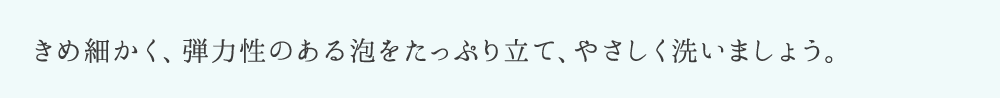 きめ細かく、弾力性のある泡をたっぷり立て、やさしく洗いましょう。