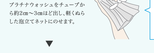 プラチナウォッシュをチューブか ら約2㎝～3㎝ほど出し、軽くぬら した泡立てネットにのせます。