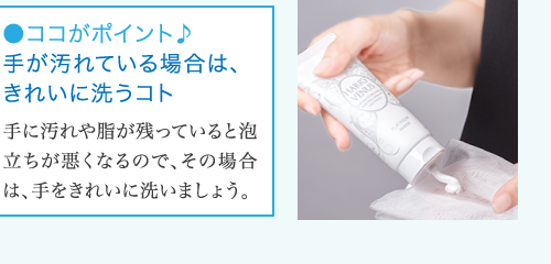 ●ココがポイント♪ 手が汚れている場合は、 きれいに洗うコト 手に汚れや脂が残っていると泡 立ちが悪くなるので、その場合 は、手をきれいに洗いましょう。