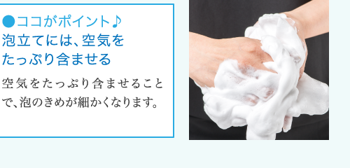 ●ココがポイント♪ 泡立てには、空気を たっぷり含ませる 空 気をたっぷり含ませること で、泡のきめが細かくなります。