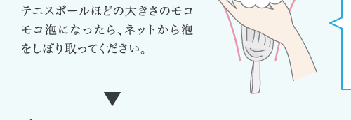 テニスボールほどの大きさのモコ モコ泡になったら、ネットから泡 をしぼり取ってください。