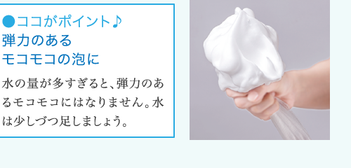 ●ココがポイント♪ 弾力のある モコモコの泡に 水の量が多すぎると、弾力のあ るモコモコにはなりません。水 は少しづつ足しましょう。