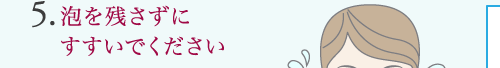 5.泡を残さずに すすいでください