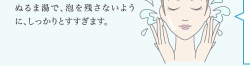 ぬるま湯で、泡を残さないように、しっかりとすすぎます。