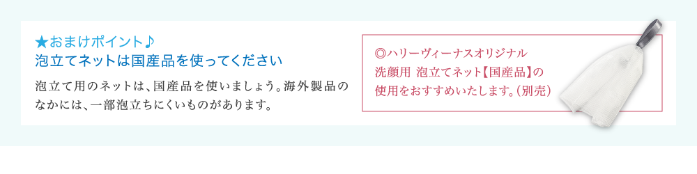 ★おまけポイント♪ 泡立てネットは国産品を使ってください 泡立て用のネットは、国産品を使いましょう。海外製品の なかには、一部泡立ちにくいものがあります。 ◎ハリーヴィーナスオリジナル 洗顔用 泡立てネット【国産品】の 使用をおすすめいたします。(別売)