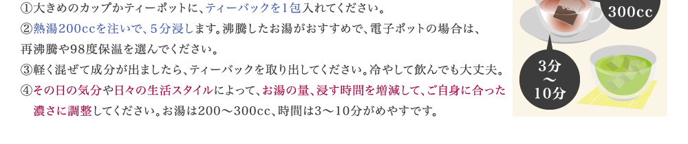 ①大きめのカップかティーポットに、ティーバックを1包入れてください。 ②熱湯200ccを注いで、５分浸します。沸騰したお湯がおすすめで、電子ポットの場合は、　　 再沸騰や98度保温を選んでください。 ③軽く混ぜて成分が出ましたら、ティーバックを取り出してください。冷やして飲んでも大丈夫。 ④実感の度合いやガンコの度合いによって、お湯の量、浸す時間を増減して、ご自身に合った 　濃さに調整してください。お湯は200～300cc、時間は3～10分がめやすです