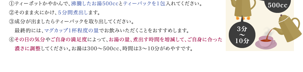 ①ティーポットかやかんで、沸騰したお湯500ccとティーバックを1包入れてください。 ②そのまま火にかけ、５分間煮出します。 ③成分が出ましたらティーバックを取り出してください。 　最終的には、マグカップ1杯程度の量でお飲みいただくことをおすすめします。 ④実感の度合いやガンコの度合いによって、お湯の量、煮出す時間を増減して、ご自身に 　合った濃さに調整してください。お湯は300～500cc、時間は3～10分がめやすです。